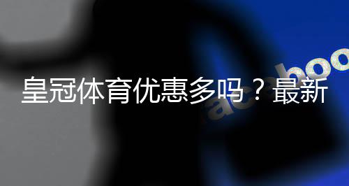 皇冠体育优惠多吗?最新优惠活动汇总与领取攻略