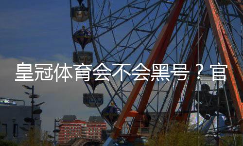 皇冠体育会不会黑号?官方政策、常见封号原因与防封申诉全攻略