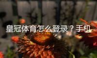 皇冠体育怎么登录？手机端与电脑版详细步骤及常见问题解决