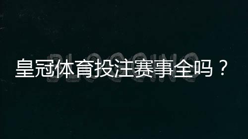 皇冠体育投注赛事全吗?平台覆盖范围、热门赛事与投注玩法全面解析