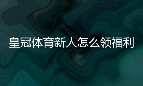 皇冠体育新人怎么领福利?注册领取步骤、优惠类型与注意事项一站式攻略