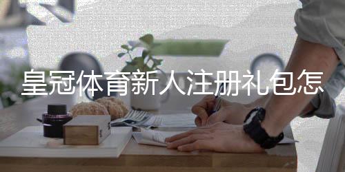 皇冠体育新人注册礼包怎么领取？领取步骤、优惠内容与注意事项全面解析