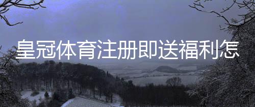皇冠体育注册即送福利怎么拿?领取步骤、金额与注意事项一文看懂