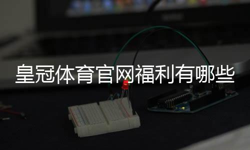 皇冠体育官网福利有哪些?优惠类型、领取攻略与领取注意事项