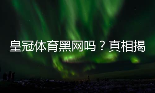 皇冠体育黑网吗?真相揭秘:平台信誉、常见投诉与防骗实用指南