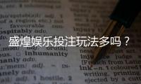盛煌娱乐投注玩法多吗？揭秘平台特色游戏与实战技巧