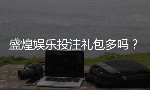 盛煌娱乐投注礼包多吗？揭秘新手必领的三大隐藏福利