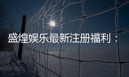 盛煌娱乐最新注册福利:新会员专享豪礼及高额返水活动