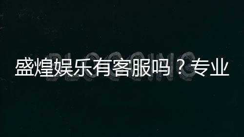 盛煌娱乐有客服吗?专业客服团队为您解答疑问