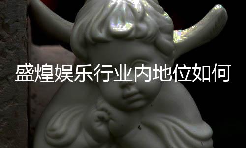 盛煌娱乐行业内地位如何？深度解析其市场影响力与玩家口碑