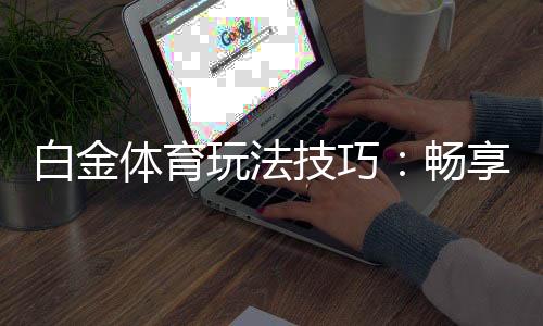 白金体育玩法技巧:畅享高端娱乐体验