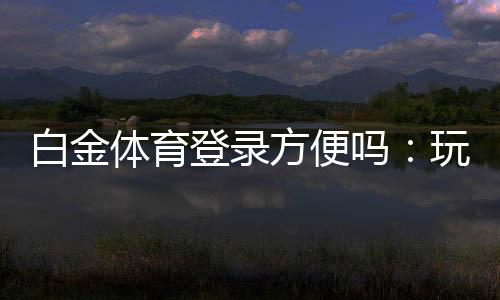 白金体育登录方便吗:玩家体验详解
