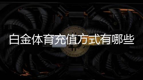 白金体育充值方式有哪些：一网打尽最全攻略