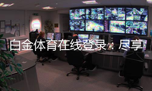 白金体育在线登录:尽享顶级娱乐体验