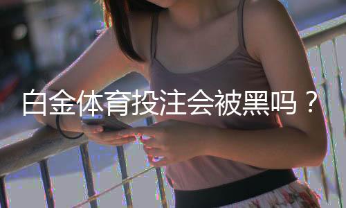 白金体育投注会被黑吗?洞悉投注风险