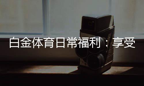 白金体育日常福利:享受独特游戏体验