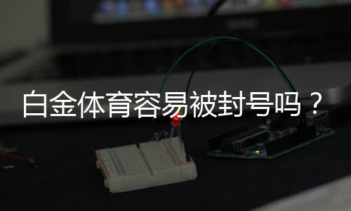 白金体育容易被封号吗？赌场风险探讨