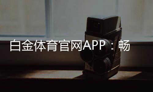 白金体育官网APP：畅享高品质体育娱乐