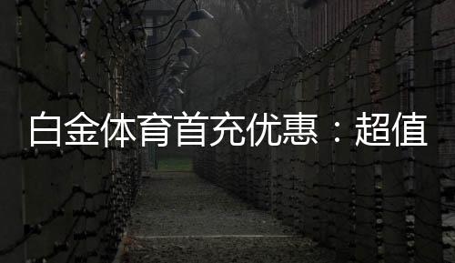 白金体育首充优惠：超值福利等你来领取