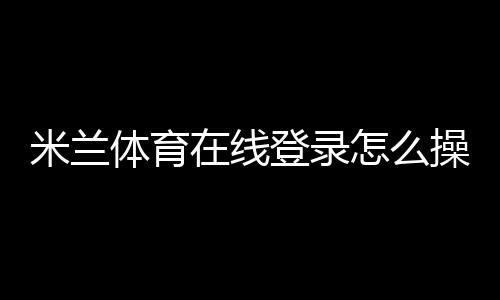 米兰体育在线登录怎么操作？新手注册与登录步骤详解