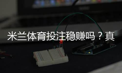 米兰体育投注稳赚吗?真实评测:平台可靠性、盈利概率与避坑指南