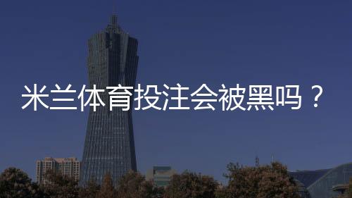 米兰体育投注会被黑吗?安全性全面评估与用户防护攻略