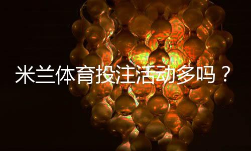 米兰体育投注活动多吗?优惠种类、领取攻略与注意事项全面解析