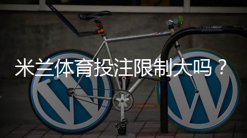 米兰体育投注限制大吗？投注限额、风控机制与避免被限制实用攻略