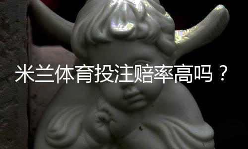 米兰体育投注赔率高吗？2026最新赔率解析、优势劣势与实用投注建议
