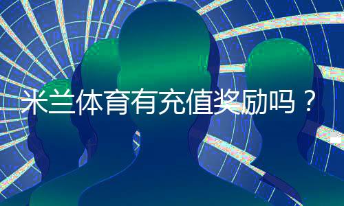 米兰体育有充值奖励吗？最新充值优惠、领取规则与注意事项一览