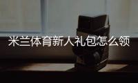 米兰体育新人礼包怎么领取？新手领取步骤、激活教程与优惠解析