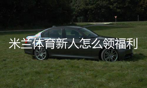 米兰体育新人怎么领福利?最新注册领取流程、激活奖励与注意事项