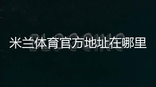 米兰体育官方地址在哪里?最新官方网址、备用入口与访问安全全攻略