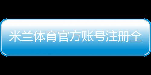 米兰体育官方账号注册全攻略:新手图文步骤、实名认证与常见问题解答