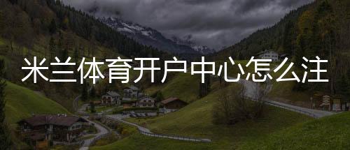 米兰体育开户中心怎么注册？新手开户流程、实名认证与安全注意事项全攻略