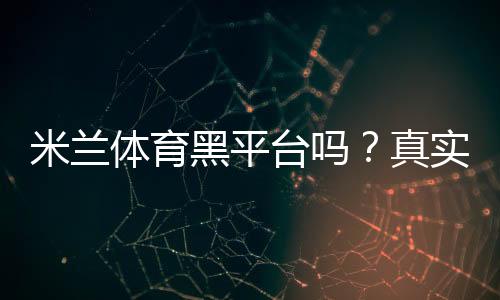 米兰体育黑平台吗？真实口碑、投诉案例与防骗辨别指南