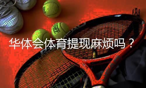 华体会体育提现麻烦吗?提现流程、手续费与到账时间全解析