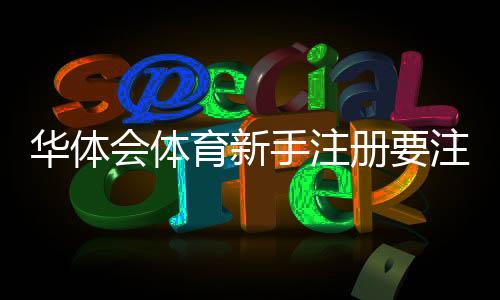 华体会体育新手注册要注意什么?注册流程、实名认证与账号安全快速指南