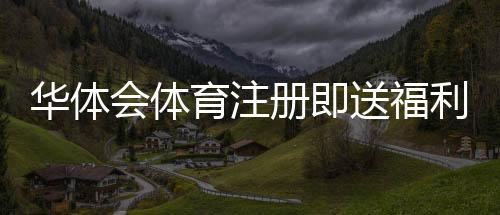 华体会体育注册即送福利怎么领？新手注册步骤、领取攻略与注意事项