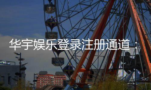华宇娱乐登录注册通道:快速注册指南与独家优惠活动