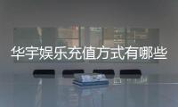 华宇娱乐充值方式有哪些？一文详解各种便捷充值渠道
