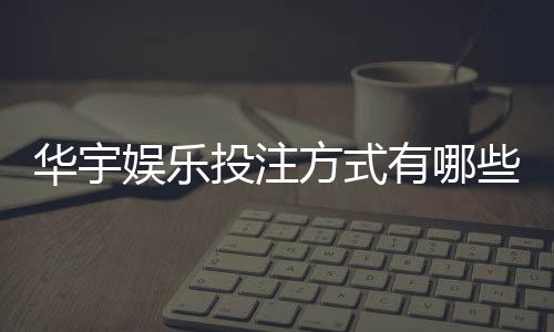 华宇娱乐投注方式有哪些？详解主流玩法与特色项目