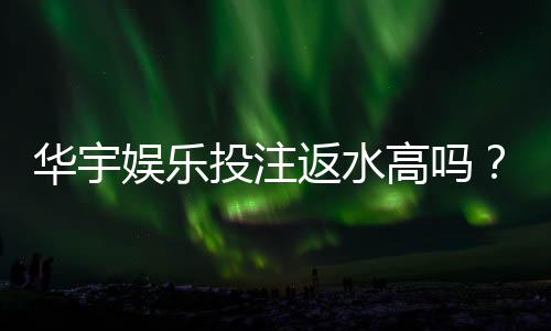 华宇娱乐投注返水高吗?揭秘高返水福利与实战技巧