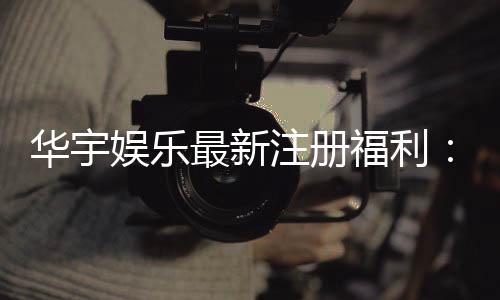 华宇娱乐最新注册福利:新会员专享豪礼与高额返水活动