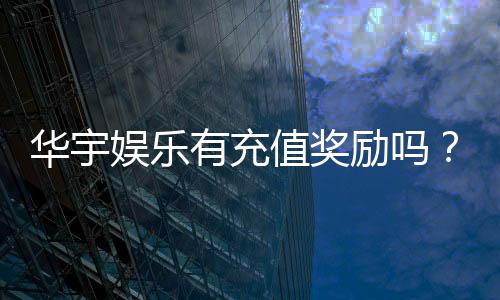 华宇娱乐有充值奖励吗?充值返利活动详情大揭秘