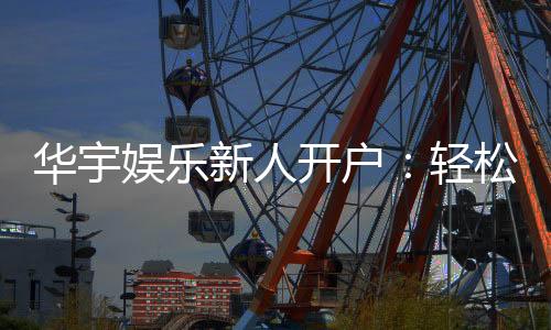 华宇娱乐新人开户:轻松注册享首存礼遇与独家优惠