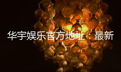 华宇娱乐官方地址:最新官网入口及安全登录指南