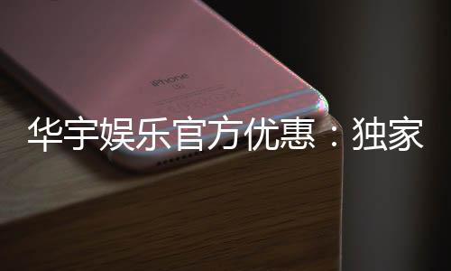 华宇娱乐官方优惠：独家福利与高额返水等你来拿