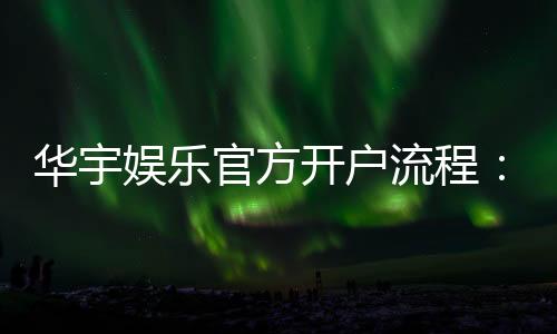 华宇娱乐官方开户流程：详细步骤与注意事项解析