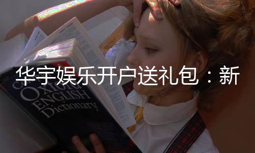 华宇娱乐开户送礼包：新会员专享豪礼首存即送大礼包